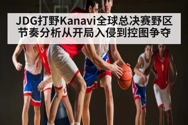 JDG打野Kanavi全球总决赛野区节奏分析从开局入侵到控图争夺