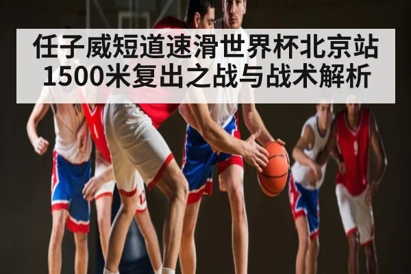 任子威短道速滑世界杯北京站1500米复出之战与战术解析