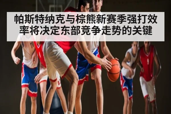 帕斯特纳克与棕熊新赛季强打效率将决定东部竞争走势的关键