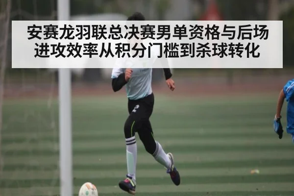 安赛龙羽联总决赛男单资格与后场进攻效率从积分门槛到杀球转化